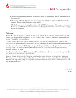 CNA Backgrounder
Canadian Nurses Association
50 Driveway, Ottawa ON K2P 1E2 • Tel: (613) 237-2133 or 1-800-361-8404 • Fax: (613) 237-3520 • Web site: www.cna-aiic.ca • E-mail: info@cna-aiic.ca
Permission to reproduce is granted. Please acknowledge the Canadian Nurses Association.
5
• The World Health Organization has resources describing the development of PHC around the world
(www.who.int).
• The College of Family Physicians of Canada’s report Family Medicine in Canada: One Vision for the
Future is available from their website (www.cfpc.ca).
• The final report of the Standing Committee on Social Affairs, Science and Technology on the health of
Canadians is available from (http://www.parl.gc.ca/37/2/parlbus/commbus/senate/com-e/SOCI-E/rep-
e/repoct02vol6-e.htm).
References
Barnes, D., Eribes, C., Juarbe, T., Nelson, M., Proctor, S., Sawyers, S., et al. (1997). Primary health care and
primary care: A confusion of philosophies. In B. W. Spradley & J. A. Allender, Readings in community health
nursing. Philadelphia: Lippincott-Raven.
Canadian Medical Association. (2005). Waiting times and access to Canadian health services. Retrieved from
http://www.cma.ca/multimedia/staticcontent/HTML/N0/l2/working_on/BetterAccess/factsheets/waittimes_e.pdf
Canadian Nurses Association. (2001). Optimizing the health of the health system – Brief to the Commission on the
Future of Health Care in Canada. Retrieved from http://www.cna-aiic.ca/cna/documents/pdf/publications/
romanow_brief_oct_31_e.pdf
Canadian Nurses Association. (2003, September). Primary health care – The time has come. Nursing Now: Issues
and Trends in Canadian Nursing. Ottawa: Author.
Senate of Canada. (2002, June 6). Proceedings of the Standing Senate Committee on Social Affairs, Science and
Technology. Issue 61 – Evidence. Ottawa: Standing Senate Committee on Social Affairs, Science and Technology.
Retrieved from http://www.parl.gc.ca/37/1/parlbus/commbus/senate/com-e/soci-e/61ev-e.htm?Language=E&Parl=
37&Ses=1&comm_id=47
October 2005
BG 007
 
