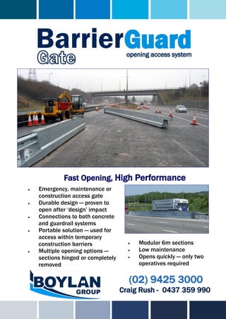 Fast Opening, High Performance
   Emergency, maintenance or
    construction access gate
   Durable design — proven to
    open after ‘design’ impact
   Connections to both concrete
    and guardrail systems
   Portable solution — used for
    access within temporary
    construction barriers                Modular 6m sections
   Multiple opening options —           Low maintenance
    sections hinged or completely        Opens quickly — only two
    removed                               operatives required

                                      (02) 9425 3000
                                    Craig Rush - 0437 359 990
 