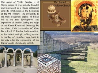The Round Golden ChurchТhe name of VelikiPreslavis of Slavic origin. It was initially founded and functioned as a Slavic settlement until its fortification at the beginning of the 9th century. The proximity to the then Bulgarian capital of Pliska led to the fast development and expansion of Preslav during the reign of the Khans Krum and Omurtag. By the time of the coronation of Khan Boris I in 852, Preslav had turned into an important strategic military centre. A number of churches were built in the city after the conversion of the Bulgarians to Christianity in 864.