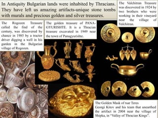 In Antiquity Bulgarian lands were inhabited by Thracians. They have left us amazing artifacts-unique stone tombs with murals and precious golden and silver treasures.The Valchitran Treasure was discovered in 1924 by two brothers who were working in their vineyard near the village of Valchitran.The RogozenTreasure called the find of the century, was discovered by chance in 1985 by a tractor driver digging a well in his garden in the Bulgarian village of Rogozen.The golden treasure of PANA-GYURISHTE. It is a Thracian treasure excavated in 1949 near the town of Panagyurishte.The Golden Mask of tsar TeresGeorgiKitov and his team that unearthed the artifact in 2004 near the village of Shipka, in “Valley of Thracian Kings”. 