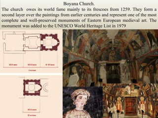 BoyanaChurch.The church  owes its world fame mainly to its frescoes from 1259. They form a second layer over the paintings from earlier centuries and represent one of the most complete and well-preserved monuments of Eastern European medieval art. The monument was added to the UNESCO World Heritage Listin 1979