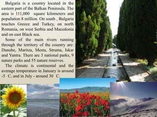 Bulgaria is a country located in the eastern part of the Balkan Peninsula. The area is 111,000  square kilometers and population 8 million. On south , Bulgaria touches Greece and Turkey, on north Romania, on west Serbia and Macedonia and on east Black sea. Some of the main rivers running through the territory of the country are: Danube, Maritza, Mesta, Struma, Iskar and Yantra. There are 3 national parks, 9 nature parks and 55 nature reserves.The climate is continental and the average temperature in January is around -5° C, and in July - around 30° C.