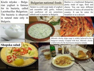 Kiselomlyako– Bulga-rianyoghurt is famous for its bacteria, called Lactobacillus Bulgaricus. The bacteria is observed in natural state only in Bulgaria. Bulgarian national foodsBanitsa is a traditional Bulgarian pastry made of eggs, flour and cheese. You can taste different variations of banitsa all around the country. It can be eaten for breakfast or as a dessert.Tarator is a cold soup made of yoghurt and cucumber (dill, garlic, walnuts and sunflower oil are sometimes added) and is popular in Bulgaria.Shkembechorba (tripe soap)is widely believed to be a hangover remedy. Coupled with beer, Shkembechorba is believed to be the best known hangove remedy.Shopska salad