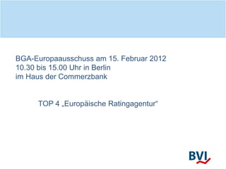 BGA-Europaausschuss am 15. Februar 2012
10.30 bis 15.00 Uhr in Berlin
im Haus der Commerzbank
TOP 4 „Europäische Ratingagentur“
 