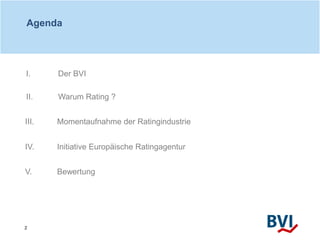 2
Agenda
III. Momentaufnahme der Ratingindustrie
IV. Initiative Europäische Ratingagentur
I. Der BVI
II. Warum Rating ?
V....