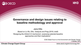 Climate Change Expert Group www.oecd.org/env/cc/ccxg.htm
Governance and design issues relating to
baseline methodology and approval
CCXG Global Forum on the Environment and Climate Change
1 October 2019
Jane Ellis
Based on Lo Re, Ellis, Vaidyula and Prag (2019, draft)
“Designing the Article 6.4 mechanism: assessing selected baseline
approaches and their implications”
 