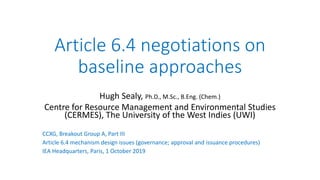 Article 6.4 negotiations on
baseline approaches
Hugh Sealy, Ph.D., M.Sc., B.Eng. (Chem.)
Centre for Resource Management and Environmental Studies
(CERMES), The University of the West Indies (UWI)
CCXG, Breakout Group A, Part III
Article 6.4 mechanism design issues (governance; approval and issuance procedures)
IEA Headquarters, Paris, 1 October 2019
 