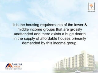 It is the housing requirements of the lower &
middle income groups that are grossly
unattended and there exists a huge dearth
in the supply of affordable houses primarily
demanded by this income group.
 