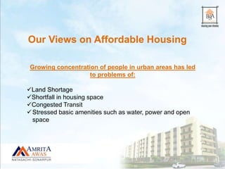 Growing concentration of people in urban areas has led
to problems of:
Land Shortage
Shortfall in housing space
Congested Transit
Stressed basic amenities such as water, power and open
space
Our Views on Affordable Housing
 