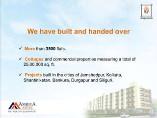 We have built and handed over
 More than 3500 flats.
 Cottages and commercial properties measuring a total of
25,00,000 sq. ft.
 Projects built in the cities of Jamshedpur, Kolkata,
Shantiniketan, Bankura, Durgapur and Siliguri.
 