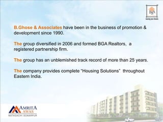 B.Ghose & Associates have been in the business of promotion &
development since 1990.
The group diversified in 2006 and formed BGA Realtors, a
registered partnership firm.
The group has an unblemished track record of more than 25 years.
The company provides complete “Housing Solutions” throughout
Eastern India.
 