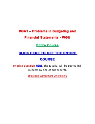 BGA1 – Problems in Budgeting and

         Financial Statements - WGU

                  Entire Course

    CLICK HERE TO GET THE ENTIRE

                     COURSE
or ask a question HERE, the tutorial will be posted in 5
            minutes by one of our experts.
            Western Governors University
 