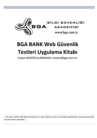  
	
  
	
   	
  
[ Tüm	
  yayın	
  hakları	
  BGA	
  Bilgi	
  Güvenliği	
  A.Ş.’e	
  aittir.	
  BGA’nın	
  yazılı	
  izni	
  olmadan	
  çoğaltılamaz.	
  Kaynak	
  gösterilmek	
  
koşuluyla	
  alıntı	
  yapılabilir.]  
BGA	
  BANK	
  Web	
  Güvenlik	
  
Testleri	
  Uygulama	
  Kitabı	
  
Ceylan	
  BOZOĞULLARINDAN	
  <ceylan@bga.com.tr>	
  
            
 