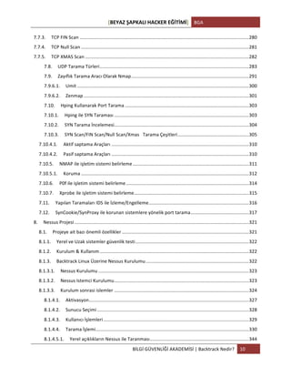 [BEYAZ	
  ŞAPKALI	
  HACKER	
  EĞİTİMİ]	
   BGA	
  
	
  
BİLGİ	
  GÜVENLİĞİ	
  AKADEMİSİ	
  |	
  Backtrack	
  Nedir?	
   10	
  
	
  
7.7.3.	
   TCP	
  FIN	
  Scan	
  ................................................................................................................................	
  280	
  
7.7.4.	
   TCP	
  Null	
  Scan	
  ...............................................................................................................................	
  281	
  
7.7.5.	
   TCP	
  XMAS	
  Scan	
  ............................................................................................................................	
  282	
  
7.8.	
   UDP	
  Tarama	
  Türleri	
  .................................................................................................................	
  283	
  
7.9.	
   Zayıflık	
  Tarama	
  Aracı	
  Olarak	
  Nmap	
  .........................................................................................	
  291	
  
7.9.6.1.	
   Umit	
  ..................................................................................................................................	
  300	
  
7.9.6.2.	
   Zenmap	
  .............................................................................................................................	
  301	
  
7.10.	
   Hping	
  Kullanarak	
  Port	
  Tarama	
  ..............................................................................................	
  303	
  
7.10.1.	
   Hping	
  ile	
  SYN	
  Taraması	
  ......................................................................................................	
  303	
  
7.10.2.	
   SYN	
  Tarama	
  İncelemesi	
  ......................................................................................................	
  304	
  
7.10.3.	
   SYN	
  Scan/FIN	
  Scan/Null	
  Scan/Xmas	
  	
  	
  Tarama	
  Çeşitleri	
  ......................................................	
  305	
  
7.10.4.1.	
   Aktif	
  saptama	
  Araçları	
  ........................................................................................................	
  310	
  
7.10.4.2.	
   Pasif	
  saptama	
  Araçları	
  ........................................................................................................	
  310	
  
7.10.5.	
   NMAP	
  ile	
  işletim	
  sistemi	
  belirleme	
  ........................................................................................	
  311	
  
7.10.5.1.	
   Koruma	
  ...............................................................................................................................	
  312	
  
7.10.6.	
   P0f	
  ile	
  işletim	
  sistemi	
  belirleme	
  .............................................................................................	
  314	
  
7.10.7.	
   Xprobe	
  ile	
  işletim	
  sistemi	
  belirleme	
  .......................................................................................	
  315	
  
7.11.	
   Yapılan	
  Taramaları	
  IDS	
  ile	
  İzleme/Engelleme	
  ............................................................................	
  316	
  
7.12.	
   SynCookie/SynProxy	
  ile	
  korunan	
  sistemlere	
  yönelik	
  port	
  tarama	
  ............................................	
  317	
  
8.	
   Nessus	
  Projesi	
  ....................................................................................................................................	
  321	
  
8.1.	
   Projeye	
  ait	
  bazı	
  önemli	
  özellikler	
  ................................................................................................	
  321	
  
8.1.1.	
   Yerel	
  ve	
  Uzak	
  sistemler	
  güvenlik	
  testi	
  ......................................................................................	
  322	
  
8.1.2.	
   Kurulum	
  &	
  Kullanım	
  .................................................................................................................	
  322	
  
8.1.3.	
   Backtrack	
  Linux	
  Üzerine	
  Nessus	
  Kurulumu	
  ..............................................................................	
  322	
  
8.1.3.1.	
   Nessus	
  Kurulumu	
  ..................................................................................................................	
  323	
  
8.1.3.2.	
   Nessus	
  Istemci	
  Kurulumu	
  ......................................................................................................	
  323	
  
8.1.3.3.	
   Kurulum	
  sonrasi	
  islemler	
  ......................................................................................................	
  324	
  
8.1.4.1.	
   Aktivasyon	
  .........................................................................................................................	
  327	
  
8.1.4.2.	
   Sunucu	
  Seçimi	
  ...................................................................................................................	
  328	
  
8.1.4.3.	
   Kullanıcı	
  İşlemleri	
  ..............................................................................................................	
  329	
  
8.1.4.4.	
   Tarama	
  İşlemi	
  ....................................................................................................................	
  330	
  
8.1.4.5.1.	
   Yerel	
  açıklıkların	
  Nessus	
  ile	
  Taranması	
  ...........................................................................	
  344	
  
 