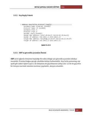 [BEYAZ	
  ŞAPKALI	
  HACKER	
  EĞİTİMİ]	
   BGA	
  
	
  
BİLGİ	
  GÜVENLİĞİ	
  AKADEMİSİ	
  |	
  TCP/IP	
   103	
  
	
  
3.3.2. Arp	
  Reply	
  Paketi	
  
	
  
Şekil 3.2-2
	
  
3.3.3. ARP’ın	
  güvenlik	
  açısından	
  Önemi	
  
ARP	
  yerel	
  ağlarda	
  iletişimin	
  başladığı	
  ilk	
  nokta	
  olduğu	
  için	
  güvenlik	
  açısından	
  oldukça	
  
önemlidir.	
  Protokol	
  doğası	
  gereği	
  rahatlıkla	
  kötüye	
  kullanılabilir.	
  Arp	
  Cache	
  poisoning,	
  arp	
  
spoff	
  gibi	
  saldırı	
  tipleri	
  Layer	
  2	
  de	
  iletişimin	
  ele	
  geçirilmesine	
  sebep	
  olur.	
  L2	
  de	
  ele	
  geçirilen	
  
bir	
  iletişim	
  üzerinde	
  istenilen	
  inceleme	
  yapılabilir,	
  aksiyon	
  alınabilir.
 