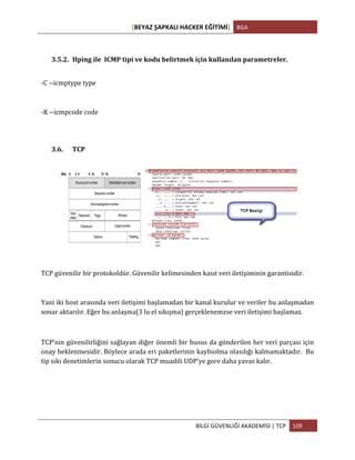 [BEYAZ	
  ŞAPKALI	
  HACKER	
  EĞİTİMİ]	
   BGA	
  
	
  
BİLGİ	
  GÜVENLİĞİ	
  AKADEMİSİ	
  |	
  TCP	
   109	
  
	
  
3.5.2. Hping	
  ile	
  	
  ICMP	
  tipi	
  ve	
  kodu	
  belirtmek	
  için	
  kullanılan	
  parametreler.	
  
-­‐C	
  -­‐-­‐icmptype	
  type	
  
-­‐K	
  -­‐-­‐icmpcode	
  code	
  
3.6. TCP	
  
	
  
TCP	
  güvenilir	
  bir	
  protokoldür.	
  Güvenilir	
  kelimesinden	
  kasıt	
  veri	
  iletişiminin	
  garantisidir.	
  
Yani	
  iki	
  host	
  arasında	
  veri	
  iletişimi	
  başlamadan	
  bir	
  kanal	
  kurulur	
  ve	
  veriler	
  bu	
  anlaşmadan	
  
sonar	
  aktarılır.	
  Eğer	
  bu	
  anlaşma(3	
  lu	
  el	
  sıkışma)	
  gerçeklenemzse	
  veri	
  iletişimi	
  başlamaz.	
  
	
  
TCP’nin	
  güvenilirliğini	
  sağlayan	
  diğer	
  önemli	
  bir	
  husus	
  da	
  gönderilen	
  her	
  veri	
  parçası	
  için	
  
onay	
  beklenmesidir.	
  Böylece	
  arada	
  eri	
  paketlerinin	
  kaybıolma	
  olasılığı	
  kalmamaktadır.	
  	
  Bu	
  
tip	
  sıkı	
  denetimlerin	
  sonucu	
  olarak	
  TCP	
  muadili	
  UDP’ye	
  gore	
  daha	
  yavas	
  kalır.	
  
	
  
	
  
 