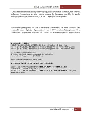[BEYAZ	
  ŞAPKALI	
  HACKER	
  EĞİTİMİ]	
   BGA	
  
	
  
BİLGİ	
  GÜVENLİĞİ	
  AKADEMİSİ	
  |	
  TCP	
   110	
  
	
  
TCP	
  oturumunda	
  en	
  önemli	
  bileşen	
  bayrak(flags)lardır.	
  Oturumun	
  kurulması,	
  veri	
  aktarımı,	
  
bağlantının	
   koparılması	
   vb	
   gibi	
   işlerin	
   tamamı	
   bu	
   bayraklar	
   aracılığı	
   ile	
   yapılır.	
  
İnceleyeceğimiz	
  diğer	
  protokollerde(IP,	
  ICMP,	
  UDP)	
  bayrak	
  tanımı	
  yoktur.	
  
İlk	
   oluşturacağımız	
   paket	
   her	
   TCP	
   oturumunun	
   kurulmasında	
   ilk	
   adımı	
   oluşturan	
   SYN	
  
bayraklı	
  bir	
  paket	
  .	
  	
  hping’e	
  	
  –S	
  parametresi	
  	
  vererek	
  SYN	
  bayraklı	
  paketler	
  gönderebiliriz.	
  
Ya	
  da	
  nemesis	
  programı	
  ile	
  nemesis	
  tcp	
  –fS	
  komutu	
  ile	
  Syn	
  bayraklı	
  paketler	
  oluşturulabilir.	
  
# hping -S 192.168.1.1
HPING 192.168.1.1 (eth0 192.168.1.1): S set, 40 headers + 0 data bytes
len=46 ip=192.168.1.1 ttl=255 DF id=0 sport=0 flags=RA seq=0 win=0 rtt=2.5 ms
len=46 ip=192.168.1.1 ttl=255 DF id=0 sport=0 flags=RA seq=1 win=0 rtt=0.9 ms
--- 192.168.1.1 hping statistic ---
2 packets tramitted, 2 packets received, 0% packet loss
round-trip min/avg/max = 0.9/1.7/2.5 ms
Hping tarafından oluşturulan paket detayı
# tcpdump -i eth0 -ttttnn tcp and host 192.168.1.1
2007-07-05 19:44:30.096849 IP 192.168.1.4.2244 > 192.168.1.1.0: S
2019758107:2019758107(0) win 512
2007-07-05 19:44:30.097393 IP 192.168.1.1.0 > 192.168.1.4.2244: R 0:0(0) ack
2019758108 win 0
 