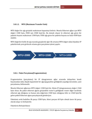 [BEYAZ	
  ŞAPKALI	
  HACKER	
  EĞİTİMİ]	
   BGA	
  
	
  
BİLGİ	
  GÜVENLİĞİ	
  AKADEMİSİ	
  |	
  TCP/IP	
  Ağlarda	
  Parçalanmış	
  Paketler	
   114	
  
	
  
3.8.1.2. MTU	
  (Maximum	
  Transfer	
  Unit)	
  
	
  
MTU	
  değeri	
  bir	
  ağa	
  girişteki	
  maksimum	
  kapasiteyi	
  belirtir.	
  Mesela	
  Ethernet	
  ağları	
  için	
  MTU	
  
değeri	
   1500	
   byte,	
   FDDI	
   için	
   4500	
   byte’dır.	
   Bu	
   demek	
   oluyor	
   ki	
   ethernet	
   ağa	
   giren	
   bir	
  
paketin	
  boyutu	
  maksimum	
  1500	
  byte,	
  FDDI	
  ağa	
  giren	
  bir	
  paketin	
  boyutu	
  en	
  fazla	
  4500	
  byte	
  
olabilir.	
  
MTU	
  değerleri	
  farklı	
  iki	
  ağ	
  arasında	
  geçişlerde	
  eğer	
  ilk	
  ortamın	
  MTU	
  değeri	
  daha	
  büyükse	
  IP	
  
paketlerinde	
  yeni	
  girilecek	
  ortama	
  göre	
  parçalama	
  işlemi	
  yapılır.	
  	
  	
  
3.8.2. Paket	
  Parçalama(Fragmentation)	
  
	
  
Fragmentation	
   (parçalama)	
   bir	
   IP	
   datagramının	
   ağlar	
   arasında	
   dolaşırken	
   kendi	
  
boyutundan	
  daha	
  düşük	
  kapasitede	
  bir	
  ağa/ağ	
  geçidine	
  geldiğinde	
  yaşadığı	
  durumdur,	
  yani	
  
parçalanma,	
  bölünmedir.	
  	
  
Mesela	
  Ethernet	
  ağlarının	
  MTU	
  değeri	
  1500	
  byte'dır.	
  Bizim	
  IP	
  datagramımızın	
  değeri	
  1560	
  
byte	
  olsun.	
  Bu	
  paket	
  ethernet	
  ağının	
  girişindeki	
  router’a	
  geldiğinde	
  router	
  diğer	
  tarafında	
  
ethernet	
  ağı	
  olduğunu	
  ve	
  bunun	
  mtu	
  değerinin	
  1500	
  byte	
  olduğunu	
  bilir	
  ve	
  1560	
  byte’lik	
  
gelen	
  paketi	
  Ethernet	
  ağına	
  parçalayarak	
  gönderiyor.	
  	
  
Paketimiz	
  artık	
  hedefine	
  ilk	
  parça	
  1500	
  byte,	
  ikinci	
  parçası	
  60	
  byte	
  olmak	
  üzere	
  iki	
  parça	
  
olarak	
  ulaşır	
  ve	
  birleştirilir.	
  	
  
Paketlerin	
  Birleştirilmesi	
  
 