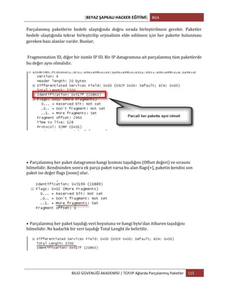 [BEYAZ	
  ŞAPKALI	
  HACKER	
  EĞİTİMİ]	
   BGA	
  
	
  
BİLGİ	
  GÜVENLİĞİ	
  AKADEMİSİ	
  |	
  TCP/IP	
  Ağlarda	
  Parçalanmış	
  Paketler	
   115	
  
	
  
Parçalanmış	
   paketlerin	
   hedefe	
   ulaştığında	
   doğru	
   sırada	
   birleştirilmesi	
   gerekir.	
   Paketler	
  
hedefe	
  ulaştığında	
  tekrar	
  birleştirilip	
  orjinalinin	
  elde	
  edilmesi	
  için	
  her	
  pakette	
  bulunması	
  
gereken	
  bazı	
  alanlar	
  vardır.	
  Bunlar;	
  
	
  
	
  Fragmentation	
  ID,	
  diğer	
  bir	
  isimle	
  IP	
  ID.	
  Bir	
  IP	
  datagramına	
  ait	
  parçalanmış	
  tüm	
  paketlerde	
  
bu	
  değer	
  aynı	
  olmalıdır.	
  
• Parçalanmış	
  her	
  paket	
  datagramın	
  hangi	
  kısmını	
  taşıdığını	
  (Offset	
  değeri)	
  ve	
  sırasını	
  
bilmelidir.	
  Kendisinden	
  sonra	
  ek	
  parça	
  paket	
  varsa	
  bu	
  alan	
  flags[+],	
  paketin	
  kendisi	
  son	
  
paket	
  ise	
  değer	
  flags	
  [none]	
  olur.
• Parçalanmış	
  her	
  paket	
  taşıdığı	
  veri	
  boyutunu	
  ve	
  hangi	
  byte’dan	
  itibaren	
  taşıdığını	
  
bilmelidir.	
  Ne	
  kadarlık	
  bir	
  veri	
  taşıdığı	
  Total	
  Lenght	
  ile	
  belirtilir.
 