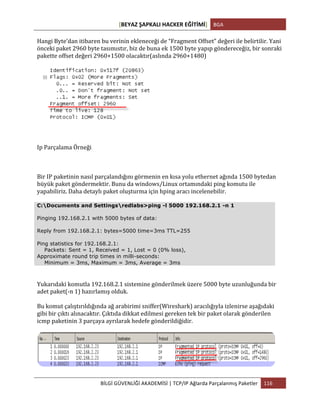 [BEYAZ	
  ŞAPKALI	
  HACKER	
  EĞİTİMİ]	
   BGA	
  
	
  
BİLGİ	
  GÜVENLİĞİ	
  AKADEMİSİ	
  |	
  TCP/IP	
  Ağlarda	
  Parçalanmış	
  Paketler	
   116	
  
	
  
Hangi	
  Byte’dan	
  itibaren	
  bu	
  verinin	
  ekleneceği	
  de	
  “Fragment	
  Offset”	
  değeri	
  ile	
  belirtilir.	
  Yani	
  
önceki	
  paket	
  2960	
  byte	
  tasımıstır,	
  biz	
  de	
  buna	
  ek	
  1500	
  byte	
  yapıp	
  göndereceğiz,	
  bir	
  sonraki	
  
pakette	
  offset	
  değeri	
  2960+1500	
  olacaktır(aslında	
  2960+1480)	
  
Ip	
  Parçalama	
  Örneği	
  
Bir	
  IP	
  paketinin	
  nasıl	
  parçalandığını	
  görmenin	
  en	
  kısa	
  yolu	
  ethernet	
  ağında	
  1500	
  bytedan	
  
büyük	
  paket	
  göndermektir.	
  Bunu	
  da	
  windows/Linux	
  ortamındaki	
  ping	
  komutu	
  ile	
  
yapabiliriz.	
  Daha	
  detaylı	
  paket	
  oluşturma	
  için	
  hping	
  aracı	
  incelenebilir.	
  
C:Documents and Settingsredlabs>ping -l 5000 192.168.2.1 -n 1
Pinging 192.168.2.1 with 5000 bytes of data:
Reply from 192.168.2.1: bytes=5000 time=3ms TTL=255
Ping statistics for 192.168.2.1:
Packets: Sent = 1, Received = 1, Lost = 0 (0% loss),
Approximate round trip times in milli-seconds:
Minimum = 3ms, Maximum = 3ms, Average = 3ms
Yukarıdaki	
  komutla	
  192.168.2.1	
  sistemine	
  gönderilmek	
  üzere	
  5000	
  byte	
  uzunluğunda	
  bir	
  
adet	
  paket(-­‐n	
  1)	
  hazırlamış	
  olduk.	
  
Bu	
  komut	
  çalıştırıldığında	
  ağ	
  arabirimi	
  sniffer(Wireshark)	
  aracılığıyla	
  izlenirse	
  aşağıdaki	
  
gibi	
  bir	
  çıktı	
  alınacaktır.	
  Çıktıda	
  dikkat	
  edilmesi	
  gereken	
  tek	
  bir	
  paket	
  olarak	
  gönderilen	
  
icmp	
  paketinin	
  3	
  parçaya	
  ayrılarak	
  hedefe	
  gönderildiğidir.	
  
	
  
 