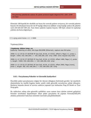 [BEYAZ	
  ŞAPKALI	
  HACKER	
  EĞİTİMİ]	
   BGA	
  
	
  
BİLGİ	
  GÜVENLİĞİ	
  AKADEMİSİ	
  |	
  TCP/IP	
  Ağlarda	
  Parçalanmış	
  Paketler	
   118	
  
	
  
	
  
Elimizde	
  108	
  bytelik	
  bir	
  eksiklik	
  var	
  bunu	
  bir	
  sonraki	
  pakete	
  veriyoruz,	
  bir	
  sonraki	
  paketin	
  
boyutu	
  60	
  olmalıydı	
  buna	
  bir	
  de	
  IP	
  başlığı	
  ekliyoruz	
  (dikkat:	
  icmp	
  başlığı	
  sadece	
  ilk	
  pakette	
  
var!)	
   60+28+20=108	
   etti.	
   Yani	
   ikinci	
   paketin	
   toplam	
   boyutu	
   108	
   byte	
   olmalı	
   ki	
   tcpdump	
  
çıktıları	
  da	
  bunu	
  doğruluyor.	
  	
  
C:>ping snort-home -n 1 -l 3000
Tcpdump	
  Çıktısı	
  
#tcpdump -ttttnn icmp -vv
tcpdump: listening on eth0, link-type EN10MB (Ethernet), capture size 96 bytes
2006-11-12 19:52:37.567038 IP (tos 0x0, ttl 64, id 15332, offset 0, flags [+], proto 1,
length: 1500) 192.168.206.1 > 192.168.206.128: icmp 1480: echo request seq 4352
2006-11-12 19:52:37.567040 IP (tos 0x0, ttl 64, id 15332, offset 1480, flags [+], proto
1, length: 1500) 192.168.206.1 > 192.168.206.128: icmp
2006-11-12 19:52:37.567042 IP (tos 0x0, ttl 64, id 15332, offset 2960, flags [none],
proto 1, length: 68) 192.168.206.1 > 192.168.206.128: icmp
3.8.3. Parçalanmış	
  Paketler	
  ve	
  Güvenlik	
  Zaafiyetleri	
  
Öncelikle	
  paket	
  parçalamanın	
  olağan	
  bir	
  durum	
  olduğunu	
  belirtmek	
  gerekir.	
  İyi	
  niyetlerle	
  
düşünülmüş	
   bu	
   özellik	
   bugüne	
   kadar	
   çeşitli	
   ciddi	
   güvenlik	
   sorunlarına	
   sebep	
   olmuştur.	
  
Bunların	
  başında	
  denial	
  of	
  service	
  saldırısı	
  yapmak	
  için	
  kullanılan	
  Ping	
  Of	
  Death	
  ve	
  Tear	
  
Drop	
  gelir.	
  	
  
Bu	
   saldırılara	
   sebep	
   olan	
   güvenlik	
   açıklıkları	
   uzun	
   zaman	
   önce	
   işletim	
   sistemi	
   geliştirici	
  
firmalar	
   tarafından	
   kapatılmıştır	
   fakat	
   paket	
   parçalama	
   ile	
   yapılan	
   Firewall/IDS/IPS	
  
atlatma	
  yöntemleri	
  hala	
  bazı	
  sistemler	
  üzerinde	
  çalışabilmektedir.	
  
Parçalanmış paketlerde sadece ilk paket protokol başlık bilgisini(TCP, UDP, ICMP
vs) taşır.
 