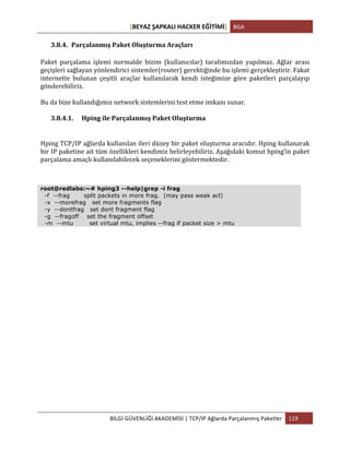 [BEYAZ	
  ŞAPKALI	
  HACKER	
  EĞİTİMİ]	
   BGA	
  
	
  
BİLGİ	
  GÜVENLİĞİ	
  AKADEMİSİ	
  |	
  TCP/IP	
  Ağlarda	
  Parçalanmış	
  Paketler	
   119	
  
	
  
3.8.4. Parçalanmış	
  Paket	
  Oluşturma	
  Araçları	
  
Paket	
   parçalama	
   işlemi	
   normalde	
   bizim	
   (kullanıcılar)	
   tarafımızdan	
   yapılmaz.	
   Ağlar	
   arası	
  
geçişleri	
  sağlayan	
  yönlendirici	
  sistemler(router)	
  gerektiğinde	
  bu	
  işlemi	
  gerçekleştirir.	
  Fakat	
  
internette	
   bulunan	
   çeşitli	
   araçlar	
   kullanılarak	
   kendi	
   isteğimize	
   göre	
   paketleri	
   parçalayıp	
  
gönderebiliriz.	
  	
  
Bu	
  da	
  bize	
  kullandığımız	
  network	
  sistemlerini	
  test	
  etme	
  imkanı	
  sunar.	
  
3.8.4.1. Hping	
  ile	
  Parçalanmış	
  Paket	
  Oluşturma	
  
Hping	
  TCP/IP	
  ağlarda	
  kullanılan	
  ileri	
  düzey	
  bir	
  paket	
  oluşturma	
  aracıdır.	
  Hping	
  kullanarak	
  
bir	
  IP	
  paketine	
  ait	
  tüm	
  özellikleri	
  kendimiz	
  belirleyebiliriz.	
  Aşağıdaki	
  komut	
  hping’in	
  paket	
  
parçalama	
  amaçlı	
  kullanılabilecek	
  seçeneklerini	
  göstermektedir.	
  
root@redlabs:~# hping3 --help|grep -i frag
-f --frag split packets in more frag. (may pass weak acl)
-x --morefrag set more fragments flag
-y --dontfrag set dont fragment flag
-g --fragoff set the fragment offset
-m --mtu set virtual mtu, implies --frag if packet size > mtu
 