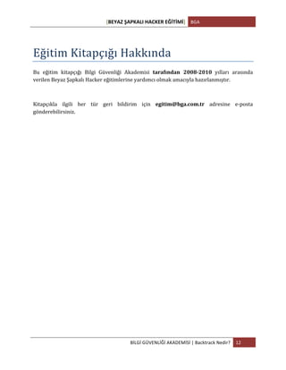 [BEYAZ	
  ŞAPKALI	
  HACKER	
  EĞİTİMİ]	
   BGA	
  
	
  
BİLGİ	
  GÜVENLİĞİ	
  AKADEMİSİ	
  |	
  Backtrack	
  Nedir?	
   12	
  
	
  
	
  
Eğitim	
  Kitapçığı	
  Hakkında	
  
Bu	
   eğitim	
   kitapçığı	
   Bilgi	
   Güvenliği	
   Akademisi	
   tarafından	
   2008-­‐2010	
   yılları	
   arasında	
  
verilen	
  Beyaz	
  Şapkalı	
  Hacker	
  eğitimlerine	
  yardımcı	
  olmak	
  amacıyla	
  hazırlanmıştır.	
  
	
  
Kitapçıkla	
   ilgili	
   her	
   tür	
   geri	
   bildirim	
   için	
   egitim@bga.com.tr	
   adresine	
   e-­‐posta	
  
gönderebilirsiniz.	
  
	
  
	
  
	
  
	
  
	
  
	
  
	
  
	
  
	
  
	
  
	
   	
  
 