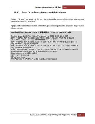 [BEYAZ	
  ŞAPKALI	
  HACKER	
  EĞİTİMİ]	
   BGA	
  
	
  
BİLGİ	
  GÜVENLİĞİ	
  AKADEMİSİ	
  |	
  TCP/IP	
  Ağlarda	
  Parçalanmış	
  Paketler	
   120	
  
	
  
3.8.4.2. Nmap	
  Taramalarında	
  Parçalanmış	
  Paket	
  Kullanımı	
  
Nmap	
   –f	
   (-­‐-­‐mtu)	
   parametresi	
   ile	
   port	
   taramalarında	
   istenilen	
   boyutlarda	
   parçalanmış	
  
paketler	
  kullanmaya	
  izin	
  verir.	
  
Aşağıdaki	
  taramada	
  hedef	
  sistem	
  taranırken	
  gönderilecek	
  paketlerin	
  boyutları	
  8	
  byte	
  olarak	
  
düzenlenmiştir.	
  
root@redlabs:~# nmap --mtu 8 192.168.2.1 --packet_trace -n -p 80
Starting Nmap 4.85BETA7 ( http://nmap.org ) at 2009-05-27 16:03 EDT
SENT (0.0670s) TCP 192.168.2.22:49224 > 192.168.2.1:80 ?? ttl=42 id=52276
iplen=28 frag offset=0+ seq=1540756055 (incomplete)
SENT (0.0670s) TCP 192.168.2.22:?? > 192.168.2.1:?? S ttl=42 id=52276 iplen=28
frag offset=8+ option incomplete
SENT (0.0680s) TCP 192.168.2.22:?? > 192.168.2.1:?? ?? ttl=42 id=52276 iplen=28
frag offset=16 (incomplete)
RCVD (0.0680s) TCP 192.168.2.1:80 > 192.168.2.22:49224 SA ttl=64 id=0 iplen=44
seq=681563302 win=5840 ack=1540756056 <mss 1460>
Interesting ports on 192.168.2.1:
PORT STATE SERVICE
80/tcp open http
MAC Address: 00:1A:2A:A7:22:5C (Arcadyan Technology)
 