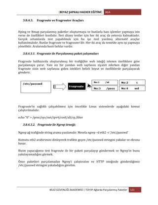 [BEYAZ	
  ŞAPKALI	
  HACKER	
  EĞİTİMİ]	
   BGA	
  
	
  
BİLGİ	
  GÜVENLİĞİ	
  AKADEMİSİ	
  |	
  TCP/IP	
  Ağlarda	
  Parçalanmış	
  Paketler	
   121	
  
	
  
3.8.4.3. Fragroute	
  ve	
  Fragrouter	
  Araçları	
  
Hping	
  ve	
  Nmap	
  parçalanmış	
  paketler	
  oluşturmaya	
  ve	
  bunlarla	
  bazı	
  işlemler	
  yapmaya	
  izin	
  
verse	
   de	
   özellikleri	
   kısıtlıdır.	
   İleri	
   düzey	
   testler	
   için	
   her	
   iki	
   araç	
   da	
   yetersiz	
   kalmaktadır.	
  
Gerçek	
   ortamlarda	
   test	
   yapabilmek	
   için	
   bu	
   işe	
   özel	
   yazılmış	
   alternatif	
   araçlar	
  
kullanılmalıdır.	
  Bunlar	
  fragroute	
  ve	
  fragrouter’dir.	
  Her	
  iki	
  araç	
  da	
  temelde	
  aynı	
  işi	
  yapmaya	
  
yöneliktir.	
  Aralarında	
  basit	
  farklar	
  vardır.	
  
3.8.4.3.1. Fragroute	
  ile	
  Parçalanmış	
  paket	
  çalışmaları	
  
Fragroute	
   halihazırda	
   oluşturulmuş	
   bir	
   trafiği(bir	
   web	
   isteği)	
   istenen	
   özelliklere	
   göre	
  
parçalamaya	
   yarar.	
   Yani	
   siz	
   bir	
   yandan	
   web	
   sayfasını	
   ziyaret	
   ederken	
   diğer	
   yandan	
  
fragroute	
   sizin	
   web	
   sayfanıza	
   giden	
   istekleri	
   belirli	
   boyut	
   ve	
   özelliklerde	
   parçalayarak	
  
gönderir.	
  	
  
Fragroute’in	
   sağlıklı	
   çalışabilmesi	
   için	
   öncelikle	
   Linux	
   sistemlerde	
   aşağıdaki	
   komut	
  
çalıştırılmalıdır.	
  	
  
echo	
  "0"	
  >	
  /proc/sys/net/ipv4/conf/all/rp_filter	
  
3.8.4.3.2. 	
  Fragroute	
  ile	
  Ngrep	
  örneği;	
  
Ngrep	
  ağ	
  trafiğinde	
  string	
  arama	
  yazılımıdır.	
  Mesela	
  ngrep	
  –d	
  eth2	
  –i	
  ‘/etc/passwd’	
  
Komutu	
  eth2	
  arabirimini	
  dinleyerek	
  trafikte	
  geçen	
  /etc/passwd	
  stringini	
  yakalar	
  ve	
  ekrana	
  
basar.	
  
Bizim	
   yapacağımız	
   test	
   fragroute	
   ile	
   bir	
   paketi	
   parçalayıp	
   göndermek	
   ve	
   Ngrep’in	
   bunu	
  
yakalayamadığını	
  görmek.	
  
Önce	
   paketleri	
   parçalamadan	
   Ngrep’i	
   çalıştıralım	
   ve	
   HTTP	
   isteğinde	
   gönderdiğimiz	
  	
  
/etc/passwd	
  stringini	
  yakaladığını	
  görelim.	
  
 