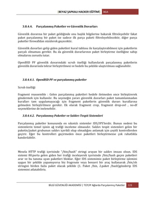 [BEYAZ	
  ŞAPKALI	
  HACKER	
  EĞİTİMİ]	
   BGA	
  
	
  
BİLGİ	
  GÜVENLİĞİ	
  AKADEMİSİ	
  |	
  TCP/IP	
  Ağlarda	
  Parçalanmış	
  Paketler	
   123	
  
	
  
3.8.4.4. Parçalanmış	
  Paketler	
  ve	
  Güvenlik	
  Duvarları	
  
Güvenlik	
  duvarına	
  bir	
  paket	
  geldiğinde	
  onu	
  başlık	
  bilgilerine	
  bakarak	
  filtreleyebilir	
  fakat	
  
paket	
   parçalanmış	
   bir	
   paket	
   ise	
   sadece	
   ilk	
   parça	
   paketi	
   filtreleyebilecektir,	
   diğer	
   parça	
  
paketler	
  firewalldan	
  süzülerek	
  geçecektir.	
  
Güvenlik	
  duvarları	
  gelip	
  giden	
  paketleri	
  kural	
  tablosu	
  ile	
  karşılaştırabilmesi	
  için	
  paketlerin	
  
parçalı	
   olmaması	
   gerekir.	
   Bu	
   da	
   güvenlik	
   duvarlarının	
   paket	
   birleştirme	
   özelliğine	
   sahip	
  
olmalarını	
  zorunlu	
  tutar.	
  	
  
OpenBSD	
   PF	
   güvenlik	
   duvarındaki	
   scrub	
   özelliği	
   kullanılarak	
   parçalanmış	
   paketlerin	
  
güvenlik	
  duvarında	
  tekrar	
  birleştirilmesi	
  ve	
  hedefe	
  bu	
  şekilde	
  ulaştırılması	
  sağlanabilir.	
  	
  
3.8.4.4.1. OpenBSD	
  PF	
  ve	
  parçalanmış	
  paketler	
  	
  
Scrub	
  özelliği	
  	
  
fragment	
   reassemble	
   :	
   Gelen	
   parçalanmış	
   paketleri	
   hedefe	
   iletmeden	
   once	
   birleştirerek	
  
göndermek	
   için	
   kullanılır.	
   Bu	
   seçeneğin	
   yararı	
   güvenlik	
   duvarları	
   paket	
   tamamlanmadan	
  
kuralları	
   tam	
   uygulamayacağı	
   için	
   fragment	
   paketlerin	
   güvenlik	
   duvarı	
   kurallarına	
  
gelmeden	
   birleştirilmesi	
   gerekir.	
   Ek	
   olarak	
   fragment	
   crop,	
   fragment	
   drop-­‐ovl	
   ,	
   no-­‐df	
  
seçeneklerine	
  de	
  inelenebilir.
3.8.4.4.2. Parçalanmış	
  Paketler	
  ve	
  Saldırı	
  Tespit	
  Sistemleri	
  	
  
Parçalanmış	
   paketler	
   konusunda	
   en	
   sıkıntılı	
   sistemler	
   IDS/IPS’lerdir.	
   Bunun	
   nedeni	
   bu	
  
sistemlerin	
   temel	
   işinin	
   ağ	
   trafiği	
   inceleme	
   olmasıdır.	
   Saldırı	
   tespit	
   sistemleri	
   gelen	
   bir	
  
paketin/paket	
  grubunun	
  saldırı	
  içerikli	
  olup	
  olmadığını	
  anlamak	
  için	
  çeşitli	
  kontrollerden	
  
geçirir.	
   Eğer	
   bu	
   kontrolleri	
   geçirmeden	
   önce	
   paketleri	
   birleştirmezse	
   çok	
   rahatlıkla	
  
kandırılabilir.	
  	
  
	
  
Mesela	
   HTTP	
   trafiği	
   içerisinde	
   “/bin/bash”	
   stringi	
   arayan	
   bir	
   saldırı	
   imzası	
   olsun.	
   IDS	
  
sistemi	
   80.porta	
   gelen	
   giden	
   her	
   trafiği	
   inceleyerek	
   içerisinde	
   /bin/bash	
   geçen	
   paketleri	
  
arar	
  ve	
  bu	
  tanıma	
  uyan	
  paketleri	
  bloklar.	
  Eğer	
  IDS	
  sistemimiz	
  paket	
  birleştirme	
  işlemini	
  
uygun	
   bir	
   şekilde	
   yapamıyorsa	
   biz	
   fragroute	
   veya	
   benzeri	
   bir	
   araç	
   kullanarak	
   /bin/sh	
  
stringini	
   birden	
   fazla	
   paket	
   olacak	
   şekilde	
   (1.	
   Paket	
   /bin,	
   2.paket	
   /bash)gönderip	
   IDS	
  
sistemini	
  atlatabiliriz.	
  
 