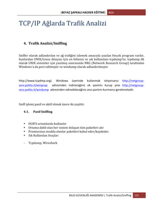 [BEYAZ	
  ŞAPKALI	
  HACKER	
  EĞİTİMİ]	
   BGA	
  
	
  
BİLGİ	
  GÜVENLİĞİ	
  AKADEMİSİ	
  |	
  Trafik	
  Analizi/Sniffing	
   125	
  
	
  
TCP/IP	
  Ağlarda	
  Trafik	
  Analizi	
  
4. Trafik	
  Analizi/Sniffing	
  
Sniffer	
  olarak	
  adlandırılan	
  ve	
  ağ	
  trafiğini	
  izlemek	
  amacıyla	
  yazılan	
  birçok	
  program	
  vardır,	
  
bunlardan	
  UNIX/Linux	
  dünyası	
  için	
  en	
  bilineni	
  ve	
  sık	
  kullanılanı	
  tcpdump'tır,	
  tcpdump	
  ilk	
  
olarak	
  UNIX	
  sistemler	
  için	
  yazılmış	
  sonrasında	
  NRG	
  (Network	
  Research	
  Group)	
  tarafından	
  
Windows'a	
  da	
  port	
  edilmiştir	
  ve	
  windump	
  olarak	
  adlandırılmıştır	
  
http://www.tcpdmp.org).	
   Windows	
   üzerinde	
   kullanmak	
   istiyorsanız	
   http://netgroup-­‐
serv.polito.it/winpcap	
   	
   adresinden	
   indireceğiniz	
   ek	
   yazılımı	
   kurup	
   yine	
   http://netgroup-­‐
serv.polito.it/windump	
  	
  adresinden	
  edinebileceğiniz	
  ana	
  yazılımı	
  kurmanız	
  gerekmetedir.	
  
Sniff	
  işlemi	
  pasif	
  ve	
  aktif	
  olmak	
  üzere	
  iki	
  çeşittir.	
  
4.1. Pasif	
  Sniffing	
  
• HUB’li	
  ortamlarda	
  kullanılır	
  
• Ortama	
  dahil	
  olan	
  her	
  sistem	
  dolaşan	
  tüm	
  paketleri	
  alır	
  
• Promiscious	
  modda	
  olanlar	
  paketleri	
  kabul	
  eder/kaydeder.	
  
• Sık	
  Kullanılan	
  Araçlar:	
  
– Tcpdump,	
  Wireshark	
  
 