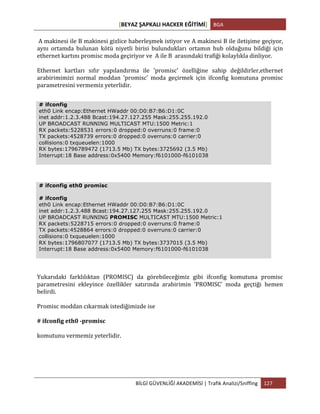 [BEYAZ	
  ŞAPKALI	
  HACKER	
  EĞİTİMİ]	
   BGA	
  
	
  
BİLGİ	
  GÜVENLİĞİ	
  AKADEMİSİ	
  |	
  Trafik	
  Analizi/Sniffing	
   127	
  
	
  
	
  A	
  makinesi	
  ile	
  B	
  makinesi	
  gizlice	
  haberleşmek	
  istiyor	
  ve	
  A	
  makinesi	
  B	
  ile	
  iletişime	
  geçiyor,	
  
aynı	
   ortamda	
   bulunan	
   kötü	
   niyetli	
   birisi	
   bulundukları	
   ortamın	
   hub	
   olduğunu	
   bildiği	
   için	
  
ethernet	
  kartını	
  promisc	
  moda	
  geçiriyor	
  ve	
  	
  A	
  ile	
  B	
  	
  arasındaki	
  trafiği	
  kolaylıkla	
  dinliyor.	
  
Ethernet	
   kartları	
   sıfır	
   yapılandırma	
   ile	
   'promisc'	
   özelliğine	
   sahip	
   değildirler,ethernet	
  
arabirimimizi	
   normal	
   moddan	
   'promisc'	
   moda	
   geçirmek	
   için	
   ifconfig	
   komutuna	
   promisc	
  
parametresini	
  vermemiz	
  yeterlidir.	
  
Yukarıdaki	
   farklılıktan	
   (PROMISC)	
   da	
   görebileceğimiz	
   gibi	
   ifconfig	
   komutuna	
   promisc	
  
parametresini	
   ekleyince	
   özellikler	
   satırında	
   arabirimin	
   'PROMISC'	
   moda	
   geçtiği	
   hemen	
  
belirdi.	
  
Promisc	
  moddan	
  cıkarmak	
  istediğimizde	
  ise	
  
#	
  ifconfig	
  eth0	
  -­‐promisc	
  
komutunu	
  vermemiz	
  yeterlidir.	
  
# ifconfig
eth0 Link encap:Ethernet HWaddr 00:D0:B7:B6:D1:0C
inet addr:1.2.3.488 Bcast:194.27.127.255 Mask:255.255.192.0
UP BROADCAST RUNNING MULTICAST MTU:1500 Metric:1
RX packets:5228531 errors:0 dropped:0 overruns:0 frame:0
TX packets:4528739 errors:0 dropped:0 overruns:0 carrier:0
collisions:0 txqueuelen:1000
RX bytes:1796789472 (1713.5 Mb) TX bytes:3725692 (3.5 Mb)
Interrupt:18 Base address:0x5400 Memory:f6101000-f6101038
# ifconfig eth0 promisc
# ifconfig
eth0 Link encap:Ethernet HWaddr 00:D0:B7:B6:D1:0C
inet addr:1.2.3.488 Bcast:194.27.127.255 Mask:255.255.192.0
UP BROADCAST RUNNING PROMISC MULTICAST MTU:1500 Metric:1
RX packets:5228715 errors:0 dropped:0 overruns:0 frame:0
TX packets:4528864 errors:0 dropped:0 overruns:0 carrier:0
collisions:0 txqueuelen:1000
RX bytes:1796807077 (1713.5 Mb) TX bytes:3737015 (3.5 Mb)
Interrupt:18 Base address:0x5400 Memory:f6101000-f6101038
 