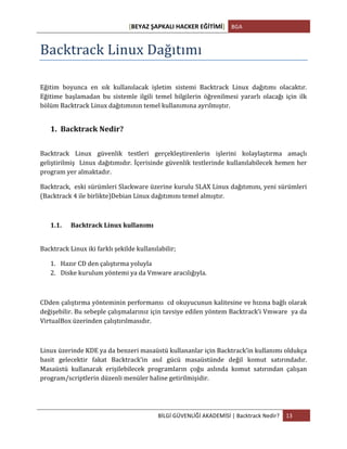 [BEYAZ	
  ŞAPKALI	
  HACKER	
  EĞİTİMİ]	
   BGA	
  
	
  
BİLGİ	
  GÜVENLİĞİ	
  AKADEMİSİ	
  |	
  Backtrack	
  Nedir?	
   13	
  
	
  
Backtrack	
  Linux	
  Dağıtımı	
  
	
  
Eğitim	
   boyunca	
   en	
   sık	
   kullanılacak	
   işletim	
   sistemi	
   Backtrack	
   Linux	
   dağıtımı	
   olacaktır.	
  
Eğitime	
   başlamadan	
   bu	
   sistemle	
   ilgili	
   temel	
   bilgilerin	
   öğrenilmesi	
   yararlı	
   olacağı	
   için	
   ilk	
  
bölüm	
  Backtrack	
  Linux	
  dağıtımının	
  temel	
  kullanımına	
  ayrılmıştır.	
  	
  
1. Backtrack	
  Nedir?	
  
	
  
Backtrack	
   Linux	
   güvenlik	
   testleri	
   gerçekleştirenlerin	
   işlerini	
   kolaylaştırma	
   amaçlı	
  
geliştirilmiş	
  	
  Linux	
  dağıtımıdır.	
  İçerisinde	
  güvenlik	
  testlerinde	
  kullanılabilecek	
  hemen	
  her	
  
program	
  yer	
  almaktadır.	
  
Backtrack,	
  	
  eski	
  sürümleri	
  Slackware	
  üzerine	
  kurulu	
  SLAX	
  Linux	
  dağıtımını,	
  yeni	
  sürümleri	
  
(Backtrack	
  4	
  ile	
  birlikte)Debian	
  Linux	
  dağıtımını	
  temel	
  almıştır.	
  
	
  
1.1. Backtrack	
  Linux	
  kullanımı	
  
	
  
Backtrack	
  Linux	
  iki	
  farklı	
  şekilde	
  kullanılabilir;	
  
1. Hazır	
  CD	
  den	
  çalıştırma	
  yoluyla	
  
2. Diske	
  kurulum	
  yöntemi	
  ya	
  da	
  Vmware	
  aracılığıyla.	
  
	
  
CDden	
  çalıştırma	
  yönteminin	
  performansı	
  	
  cd	
  okuyucunun	
  kalitesine	
  ve	
  hızına	
  bağlı	
  olarak	
  	
  
değişebilir.	
  Bu	
  sebeple	
  çalışmalarınız	
  için	
  tavsiye	
  edilen	
  yöntem	
  Backtrack’i	
  Vmware	
  	
  ya	
  da	
  
VirtualBox	
  üzerinden	
  çalıştırılmasıdır.	
  
	
  
Linux	
  üzerinde	
  KDE	
  ya	
  da	
  benzeri	
  masaüstü	
  kullananlar	
  için	
  Backtrack’in	
  kullanımı	
  oldukça	
  
basit	
   gelecektir	
   fakat	
   Backtrack’in	
   asıl	
   gücü	
   masaüstünde	
   değil	
   komut	
   satırındadır.	
  
Masaüstü	
   kullanarak	
   erişilebilecek	
   programların	
   çoğu	
   aslında	
   komut	
   satırından	
   çalışan	
  
program/scriptlerin	
  düzenli	
  menüler	
  haline	
  getirilmişidir.	
  
	
   	
  
 