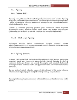 [BEYAZ	
  ŞAPKALI	
  HACKER	
  EĞİTİMİ]	
   BGA	
  
	
  
BİLGİ	
  GÜVENLİĞİ	
  AKADEMİSİ	
  |	
  Tcpdump	
   137	
  
	
  
4.6. Tcpdump	
  
4.6.1. Tcpdump	
  Nedir?	
  
Tcpdump	
   Linux/UNIX	
   sistemlerde	
   de-­‐fakto	
   paket	
   yakalama	
   ve	
   analiz	
   aracıdır.	
   Tcpdump	
  	
  
pcap	
  paket	
  yakalama	
  kütüphanesini(libpcap)	
  kullanır	
  ve	
  ağ	
  arabiriminden	
  geçen	
  paketleri	
  
(TCP/IP	
  protokollerini)	
  kaydedip,	
  pcap	
  destekli	
  herhangi	
  bir	
  araç	
  kullanarak	
  kaydedilmiş	
  
paketleri	
  	
  okuma	
  işine	
  yarar.	
  	
  
Özellikle	
   ağ	
   üzerinden	
   yakaladığı	
   paketleri	
   pcap	
   formatındaki	
   sniffer	
   araçlarının	
  
okuyabileceği	
   formatta	
   kaydetme	
   özelliği,	
   yoğun	
   trafiğe	
   sahip	
   ağlarda	
   sorunsuz	
   paket	
  
yakalama	
  becerisi	
  tcpdump’ı	
  ağ	
  güvenliği	
  yöneticilerinin	
  vazgeçilmezi	
  kılmaktadır.	
  
	
  
4.6.1.1. Windows	
  için	
  Tcpdump	
  
	
  
Tcpdump’ın	
   Windows	
   işletim	
   sistemlerindeki	
   eşdeğeri	
   Windump	
   aracıdır.	
  
http://www.winpcap.org/	
  adresinden	
  indirilecek	
  ikili	
  dosyalar	
  sisteme	
  kurularak	
  tcpdump	
  
benzeri	
  	
  kullanım	
  imkanı	
  elde	
  edilebilir.	
  
4.6.2. Tcpdump	
  Kullanımı	
  
Tcpdump	
   klasik	
   Linux/UNIX	
   araçları	
   gibi	
   komut	
   satırından	
   çalışır	
   ve	
   tüm	
   	
   özelliklerini	
  
parametre	
   olarak	
   alır.	
   Parametresiz	
   çalıştırıldığında	
   sistemde	
   bulduğu	
   ilk	
   aktif	
   ağ	
  
arabirimini	
   dinlemeye	
   alır(root	
   izni	
   varsa*).	
   Tcpdump’ın	
   çeşitli	
   amaçlarla	
   kullanılacak	
  
onlarca	
   parametresi	
   vardır	
   ve	
   sıradan	
   bir	
   ağ	
   yöneticisinin	
   bu	
   parametreleri	
   ezberlemesi	
  
gereksizdir.	
  
	
  Bu	
  yazı	
  tcpdump’a	
  ait	
  sık	
  kullanılan	
  parametreleri	
  örnekleriyle	
  birlikte	
  açıklayıp	
  konuya	
  
yabancı	
  olanlara	
  	
  tcpdump’a	
  giriş	
  niteliğinde	
  bir	
  belge	
  sunmayı	
  amaçlamaktadır.	
  
	
  
Tcpdump	
  kullanmaya	
  başilamadan	
  sistem	
  hakkında	
  bilinmesi	
  gereken	
  bir	
  iki	
  husus	
  vardır.	
  
Bunlar;	
  
	
  
	
  
 