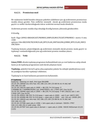 [BEYAZ	
  ŞAPKALI	
  HACKER	
  EĞİTİMİ]	
   BGA	
  
	
  
BİLGİ	
  GÜVENLİĞİ	
  AKADEMİSİ	
  |	
  Tcpdump	
   138	
  
	
  
4.6.2.1. Promiscious	
  mod	
  
Bir	
  makinenin	
  hedefi	
  kendisi	
  olmayan	
  paketleri	
  alabilmesi	
  için	
  ağ	
  arabiriminin	
  promiscious	
  
modda	
   olması	
   gerekir.	
   Tüm	
   snifferlar	
   otomatik	
   	
   olarak	
   ağ	
   arabirimini	
   promiscious	
   moda	
  
geçirir	
  ve	
  sniffer	
  durdurulduğunda	
  tekrar	
  arabirimi	
  normal	
  moda	
  döndürür.	
  
Arabirimin	
  prosmic	
  modda	
  olup	
  olmadığı	
  ifconfig	
  komutu	
  çıktısında	
  gözükecektir.	
  
#	
  ifconfig	
  	
  
bce0:	
  flags=28902<BROADCAST,PROMISC,SIMPLEX,MULTICAST,PPROMISC>	
  metric	
  0	
  mtu	
  
1500	
  	
  	
  	
  	
  	
  
options=1bb<RXCSUM,TXCSUM,VLAN_MTU,VLAN_HWTAGGING,JUMBO_MTU,VLAN_HWCS
UM,TSO4>	
  
Tcpdump	
  komutu	
  çalıştırıldığında	
  ağ	
  arabirimini	
  otomatik	
  olarak	
  promisc	
  moda	
  geçirir	
  ve	
  
tcpdump'ı	
  sonlandırdığınızda	
  yine	
  ağ	
  arabirimini	
  promisc	
  moddan	
  çıkarır.	
  
4.6.2.2. Yetki	
  
Linux/UNIX altında	
  tcpdump	
  programını	
  kullanabilmek	
  için	
  ya	
  root	
  haklarına	
  sahip	
  olmak	
  
lazım	
  ya	
  da	
  tcpdump	
  programının	
  suid	
  olarak	
  çalışması	
  lazım
Tcpdump, paketleri	
  kernel'a	
  giriş-­‐çıkış	
  yapmadan	
  yakalar	
  bu	
  sebeple	
  iptables(Linux	
  için)	
  
ile	
  yazdığınız	
  kurallar	
  tcpdump'ı	
  etkilemez.	
  
Tcpdump'ın	
  en	
  basit	
  kullanımı	
  parametresiz	
  kullanımdır.	
  
# tcpdump
tcpdump: listening on ste0, link-type EN10MB
19:25:39.148459 arp who-has 192.168.123.100 (33:68:9c:b1:fc:bb) tell
192.168.123.100
19:25:39.156276 open.edu.tr.2000 > 88.235.74.210.kpop: P
1769688136:1769688220(84) ack 2940700931 win 17640 (DF) [tos 0x10]
19:25:39.156490 open.edu.tr.2000 > 88.235.74.210.kpop: P 84:136(52) ack 1 win
17640 (DF) [tos 0x10]
19:25:39.165021 88.235.74.210.kpop > open.edu.tr.2000: . ack 0 win 16072 (DF)
19:25:39.183084 88.235.74.210.kpop > open.edu.tr.2000: . ack 136 win 15936 (DF)
19:25:40.148429 arp who-has 192.168.123.100 (33:68:9c:b1:fc:bb) tell
192.168.123.100
19:25:40.157596 open.edu.tr.2206 > bim.open.edu.tr.domain: 55035+ PTR?
100.123.168.192.in-addr.arpa. (46)
19:25:40.247597 bim.open.edu.tr.domain > open.edu.tr.2206: 55035 NXDomain 0/1/0
(123)
 