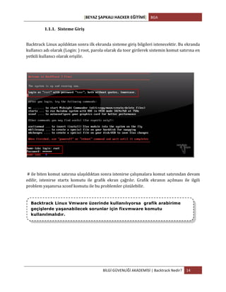 [BEYAZ	
  ŞAPKALI	
  HACKER	
  EĞİTİMİ]	
   BGA	
  
	
  
BİLGİ	
  GÜVENLİĞİ	
  AKADEMİSİ	
  |	
  Backtrack	
  Nedir?	
   14	
  
	
  
1.1.1. Sisteme	
  Giriş	
  
	
  
Backtrack	
  Linux	
  açıldıktan	
  sonra	
  ilk	
  ekranda	
  sisteme	
  giriş	
  bilgileri	
  istenecektir.	
  Bu	
  ekranda	
  
kullanıcı	
  adı	
  olarak	
  (Login:	
  )	
  root,	
  parola	
  olarak	
  da	
  toor	
  girilerek	
  sistemin	
  komut	
  satırına	
  en	
  
yetkili	
  kullanıcı	
  olarak	
  erişilir.	
  
	
  
	
  
	
  
	
  #	
  ile	
  biten	
  komut	
  satırına	
  ulaşıldıktan	
  sonra	
  istenirse	
  çalışmalara	
  komut	
  satırından	
  devam	
  
edilir,	
   istenirse	
   startx	
   komutu	
   ile	
   grafik	
   ekran	
   çağrılır.	
   Grafik	
   ekranın	
   açılması	
   ile	
   ilgili	
  
problem	
  yaşanırsa	
  xconf	
  komutu	
  ile	
  bu	
  problemler	
  çözülebilir.	
  
	
  
	
  
	
  
	
  
	
  
	
   	
  
Backtrack Linux Vmware üzerinde kullanılıyorsa grafik arabirime
geçişlerde yaşanabilecek sorunlar için fixvmware komutu
kullanılmalıdır.
 