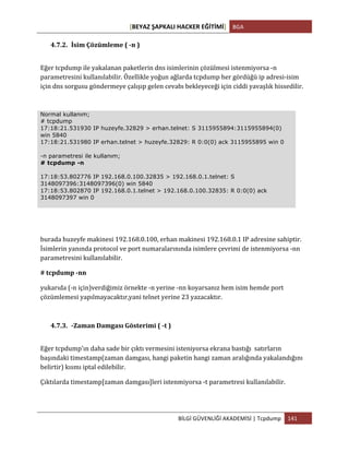 [BEYAZ	
  ŞAPKALI	
  HACKER	
  EĞİTİMİ]	
   BGA	
  
	
  
BİLGİ	
  GÜVENLİĞİ	
  AKADEMİSİ	
  |	
  Tcpdump	
   141	
  
	
  
4.7.2. İsim	
  Çözümleme	
  (	
  -­‐n	
  )	
  
Eğer	
  tcpdump	
  ile	
  yakalanan	
  paketlerin	
  dns	
  isimlerinin	
  çözülmesi	
  istenmiyorsa	
  -­‐n	
  
parametresini	
  kullanılabilir.	
  Özellikle	
  yoğun	
  ağlarda	
  tcpdump	
  her	
  gördüğü	
  ip	
  adresi-­‐isim	
  
için	
  dns	
  sorgusu	
  göndermeye	
  çalışıp	
  gelen	
  cevabı	
  bekleyeceği	
  için	
  ciddi	
  yavaşlık	
  hissedilir.	
  
Normal kullanım;
# tcpdump
17:18:21.531930 IP huzeyfe.32829 > erhan.telnet: S 3115955894:3115955894(0)
win 5840
17:18:21.531980 IP erhan.telnet > huzeyfe.32829: R 0:0(0) ack 3115955895 win 0
-n parametresi ile kullanım;
# tcpdump -n
17:18:53.802776 IP 192.168.0.100.32835 > 192.168.0.1.telnet: S
3148097396:3148097396(0) win 5840
17:18:53.802870 IP 192.168.0.1.telnet > 192.168.0.100.32835: R 0:0(0) ack
3148097397 win 0
burada	
  huzeyfe	
  makinesi	
  192.168.0.100,	
  erhan	
  makinesi	
  192.168.0.1	
  IP	
  adresine	
  sahiptir.	
  
İsimlerin	
  yanında	
  protocol	
  ve	
  port	
  numaralarınında	
  isimlere	
  çevrimi	
  de	
  istenmiyorsa	
  -­‐nn	
  
parametresini	
  kullanılabilir.	
  
#	
  tcpdump	
  -­‐nn	
  
yukarıda	
  (-­‐n	
  için)verdiğimiz	
  örnekte	
  -­‐n	
  yerine	
  -­‐nn	
  koyarsanız	
  hem	
  isim	
  hemde	
  port	
  
çözümlemesi	
  yapılmayacaktır,yani	
  telnet	
  yerine	
  23	
  yazacaktır.	
  
4.7.3. -­‐Zaman	
  Damgası	
  Gösterimi	
  (	
  -­‐t	
  )	
  
Eğer	
  tcpdump'ın	
  daha	
  sade	
  bir	
  çıktı	
  vermesini	
  isteniyorsa	
  ekrana	
  bastığı	
  	
  satırların	
  
başındaki	
  timestamp(zaman	
  damgası,	
  hangi	
  paketin	
  hangi	
  zaman	
  aralığında	
  yakalandığını	
  
belirtir)	
  kısmı	
  iptal	
  edilebilir.	
  
Çıktılarda	
  timestamp[zaman	
  damgası]leri	
  istenmiyorsa	
  -­‐t	
  parametresi	
  kullanılabilir.	
  	
  
 