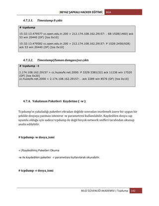 [BEYAZ	
  ŞAPKALI	
  HACKER	
  EĞİTİMİ]	
   BGA	
  
	
  
BİLGİ	
  GÜVENLİĞİ	
  AKADEMİSİ	
  |	
  Tcpdump	
   142	
  
	
  
4.7.3.1. Timestamp	
  li	
  çıktı	
  
4.7.3.2. Timestamp(Zaman	
  damgası)sız	
  çıktı	
  
4.7.4. Yakalanan	
  Paketleri	
  	
  Kaydetme	
  (	
  -­‐w	
  )	
  
Tcpdump'ın	
  yakaladığı	
  paketleri	
  ekradan	
  değilde	
  sonradan	
  incelemek	
  üzere	
  bir	
  uygun	
  bir	
  
şekilde	
  dosyaya	
  yazması	
  istenirse	
  -­‐w	
  parametresi	
  kullanılabilir.	
  Kaydedilen	
  dosya	
  cap	
  
uyumlu	
  olduğu	
  için	
  sadece	
  tcpdump	
  ile	
  değil	
  birçok	
  network	
  snifferi	
  tarafından	
  okunup	
  
analiz	
  edilebilir.	
  
#	
  tcpdump	
  -­‐w	
  dosya_ismi	
  
-­‐r	
  /Kaydedilmiş	
  Paketleri	
  Okuma	
  
-­‐w	
  ile	
  kaydedilen	
  paketler	
  	
  -­‐r	
  parametresi	
  kullanılarak	
  okunabilir.	
  
#	
  tcpdump	
  -­‐r	
  dosya_ismi	
  
# tcpdump
15:32:13.479577 cc.open.edu.tr.200 > 212.174.108.162.29157: . 68:1528(1460) ack
53 win 20440 (DF) [tos 0x10]
15:32:13.479582 cc.open.edu.tr.200 > 212.174.108.162.29157: P 1528:2456(928)
ack 53 win 20440 (DF) [tos 0x10]
# tcpdump –t
2.174.108.162.29157 > cc.huzeyfe.net.2000: P 3329:3381(52) ack 11236 win 17520
(DF) [tos 0x20]
cc.huzeyfe.net.2000 > 2.174.108.162.29157: . ack 2289 win 8576 (DF) [tos 0x10]
 