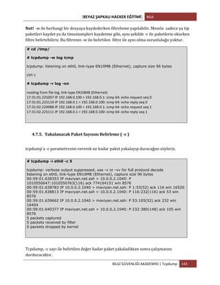[BEYAZ	
  ŞAPKALI	
  HACKER	
  EĞİTİMİ]	
   BGA	
  
	
  
BİLGİ	
  GÜVENLİĞİ	
  AKADEMİSİ	
  |	
  Tcpdump	
   143	
  
	
  
Not! -­‐w	
  ile	
  herhangi	
  bir	
  dosyaya	
  kaydederken	
  filtreleme	
  yapılabilir.	
  Mesela	
  	
  sadece	
  şu	
  tip	
  
paketleri	
  kaydet	
  ya	
  da	
  timestampleri	
  kaydetme	
  gibi,	
  aynı	
  şekilde	
  -­‐r	
  ile	
  paketlerie	
  okurken	
  
filtre	
  belirtebiliriz.	
  Bu	
  filtrenin	
  -­‐w	
  ile	
  belirtilen	
  	
  filtre	
  ile	
  aynı	
  olma	
  zorunluluğu	
  yoktur.
# cd /tmp/
# tcpdump -w log icmp
tcpdump: listening on eth0, link-type EN10MB (Ethernet), capture size 96 bytes
ctrl c
# tcpdump -r log -nn
reading	
  from	
  file	
  log,	
  link-­‐type	
  EN10MB	
  (Ethernet)	
  
17:31:01.225007	
  IP	
  192.168.0.100	
  >	
  192.168.0.1:	
  icmp	
  64:	
  echo	
  request	
  seq	
  0	
  
17:31:01.225119	
  IP	
  192.168.0.1	
  >	
  192.168.0.100:	
  icmp	
  64:	
  echo	
  reply	
  seq	
  0	
  
17:31:02.224988	
  IP	
  192.168.0.100	
  >	
  192.168.0.1:	
  icmp	
  64:	
  echo	
  request	
  seq	
  1	
  
17:31:02.225111	
  IP	
  192.168.0.1	
  >	
  192.168.0.100:	
  icmp	
  64:	
  echo	
  reply	
  seq	
  1	
  
4.7.5. Yakalanacak	
  Paket	
  Sayısını	
  Belirleme	
  (	
  -­‐c	
  )	
  
tcpdump'a	
  -­‐c	
  parametresini	
  vererek	
  ne	
  kadar	
  paket	
  yakalayıp	
  duracağını	
  söyleriz.	
  
Tcpdump,	
  -­‐c	
  sayı	
  ile	
  belirtilen	
  değer	
  kadar	
  paket	
  yakaladıktan	
  sonra	
  çalışmasını	
  
durduracaktır.	
  
# tcpdump -i eth0 -c 5
tcpdump: verbose output suppressed, use -v or -vv for full protocol decode
listening on eth0, link-type EN10MB (Ethernet), capture size 96 bytes
00:59:01.638353 IP maviyan.net.ssh > 10.0.0.2.1040: P
1010550647:1010550763(116) ack 774164151 win 8576
00:59:01.638783 IP 10.0.0.2.1040 > maviyan.net.ssh: P 1:53(52) ack 116 win 16520
00:59:01.638813 IP maviyan.net.ssh > 10.0.0.2.1040: P 116:232(116) ack 53 win
8576
00:59:01.639662 IP 10.0.0.2.1040 > maviyan.net.ssh: P 53:105(52) ack 232 win
16404
00:59:01.640377 IP maviyan.net.ssh > 10.0.0.2.1040: P 232:380(148) ack 105 win
8576
5 packets captured
5 packets received by filter
0 packets dropped by kernel
 