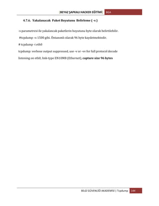 [BEYAZ	
  ŞAPKALI	
  HACKER	
  EĞİTİMİ]	
   BGA	
  
	
  
BİLGİ	
  GÜVENLİĞİ	
  AKADEMİSİ	
  |	
  Tcpdump	
   144	
  
	
  
4.7.6. Yakalanacak	
  	
  Paket	
  Boyutunu	
  	
  Belirleme	
  (	
  -­‐s	
  )	
  
-­‐s	
  parametresi	
  ile	
  yakalancak	
  paketlerin	
  boyutunu	
  byte	
  olarak	
  belirtilebilir.	
  
	
  #tcpdump	
  –s	
  1500	
  gibi.	
  Öntanımlı	
  olarak	
  96	
  byte	
  kaydetmektedir.	
  
#	
  tcpdump	
  -­‐i	
  eth0	
  	
  
tcpdump:	
  verbose	
  output	
  suppressed,	
  use	
  -­‐v	
  or	
  -­‐vv	
  for	
  full	
  protocol	
  decode	
  
listening	
  on	
  eth0,	
  link-­‐type	
  EN10MB	
  (Ethernet),	
  capture	
  size	
  96	
  bytes	
  
 
