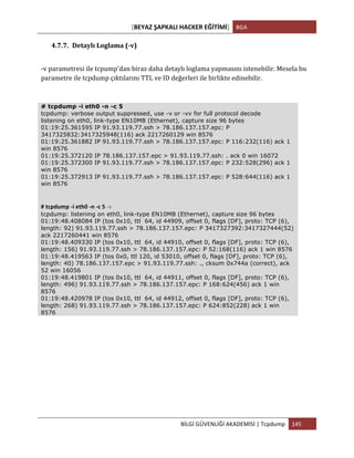 [BEYAZ	
  ŞAPKALI	
  HACKER	
  EĞİTİMİ]	
   BGA	
  
	
  
BİLGİ	
  GÜVENLİĞİ	
  AKADEMİSİ	
  |	
  Tcpdump	
   145	
  
	
  
4.7.7. Detaylı	
  Loglama	
  (-­‐v)	
  
-­‐v	
  parametresi	
  ile	
  tcpump'dan	
  biraz	
  daha	
  detaylı	
  loglama	
  yapmasını	
  istenebilir.	
  Mesela	
  bu	
  
parametre	
  ile	
  tcpdump	
  çıktılarını	
  TTL	
  ve	
  ID	
  değerleri	
  ile	
  birlikte	
  edinebilir.	
  
# tcpdump -i eth0 -n -c 5
tcpdump: verbose output suppressed, use -v or -vv for full protocol decode
listening on eth0, link-type EN10MB (Ethernet), capture size 96 bytes
01:19:25.361595 IP 91.93.119.77.ssh > 78.186.137.157.epc: P
3417325832:3417325948(116) ack 2217260129 win 8576
01:19:25.361882 IP 91.93.119.77.ssh > 78.186.137.157.epc: P 116:232(116) ack 1
win 8576
01:19:25.372120 IP 78.186.137.157.epc > 91.93.119.77.ssh: . ack 0 win 16072
01:19:25.372300 IP 91.93.119.77.ssh > 78.186.137.157.epc: P 232:528(296) ack 1
win 8576
01:19:25.372913 IP 91.93.119.77.ssh > 78.186.137.157.epc: P 528:644(116) ack 1
win 8576
	
  
	
  
#	
  tcpdump	
  -­‐i	
  eth0	
  -­‐n	
  -­‐c	
  5	
  -­‐v	
  
tcpdump: listening on eth0, link-type EN10MB (Ethernet), capture size 96 bytes
01:19:48.408084 IP (tos 0x10, ttl 64, id 44909, offset 0, flags [DF], proto: TCP (6),
length: 92) 91.93.119.77.ssh > 78.186.137.157.epc: P 3417327392:3417327444(52)
ack 2217260441 win 8576
01:19:48.409330 IP (tos 0x10, ttl 64, id 44910, offset 0, flags [DF], proto: TCP (6),
length: 156) 91.93.119.77.ssh > 78.186.137.157.epc: P 52:168(116) ack 1 win 8576
01:19:48.419563 IP (tos 0x0, ttl 120, id 53010, offset 0, flags [DF], proto: TCP (6),
length: 40) 78.186.137.157.epc > 91.93.119.77.ssh: ., cksum 0x744a (correct), ack
52 win 16056
01:19:48.419801 IP (tos 0x10, ttl 64, id 44911, offset 0, flags [DF], proto: TCP (6),
length: 496) 91.93.119.77.ssh > 78.186.137.157.epc: P 168:624(456) ack 1 win
8576
01:19:48.420978 IP (tos 0x10, ttl 64, id 44912, offset 0, flags [DF], proto: TCP (6),
length: 268) 91.93.119.77.ssh > 78.186.137.157.epc: P 624:852(228) ack 1 win
8576	
  
 