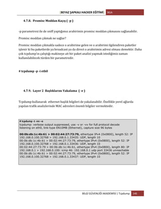 [BEYAZ	
  ŞAPKALI	
  HACKER	
  EĞİTİMİ]	
   BGA	
  
	
  
BİLGİ	
  GÜVENLİĞİ	
  AKADEMİSİ	
  |	
  Tcpdump	
   146	
  
	
  
4.7.8. Promisc	
  Moddan	
  Kaçış	
  (	
  -­‐p	
  )	
  
-­‐p	
  parametresi	
  ile	
  de	
  sniff	
  yaptığımız	
  arabirimin	
  promisc	
  moddan	
  çıkmasını	
  sağlanabilir.	
  	
  
Promisc	
  moddan	
  çıkmak	
  ne	
  sağlar?	
  	
  
Promisc	
  moddan	
  çıkmakla	
  sadece	
  o	
  arabirime	
  gelen	
  ve	
  o	
  arabirimi	
  ilgilendiren	
  paketler	
  
işlenir	
  ki	
  bu	
  paketlerde	
  ya	
  broadcast	
  ya	
  da	
  direct	
  o	
  arabirimin	
  adresi	
  olması	
  demektir.	
  Daha	
  
çok	
  tcpdump'ın	
  çalıştığı	
  makineye	
  ait	
  bir	
  paket	
  analizi	
  yapmak	
  istediğimiz	
  zaman	
  
kullanılabilecek	
  türden	
  bir	
  parametredir.	
  
#	
  tcpdump	
  -­‐p	
  -­‐i	
  eth0	
  
4.7.9. Layer	
  2	
  	
  Başlıklarını	
  Yakalama	
  	
  (	
  -­‐e	
  )	
  
	
  
Tcpdump	
  kullanarak	
  	
  ethernet	
  başlık	
  bilgileri	
  de	
  yakalanabilir.	
  Özellikle	
  yerel	
  ağlarda	
  
yapılan	
  trafik	
  analizlerinde	
  MAC	
  adresleri	
  önemli	
  bilgiler	
  vermektedir.	
  	
  	
  
	
  
#	
  tcpdump	
  -­‐t	
  -­‐nn	
  –e	
  
tcpdump: verbose output suppressed, use -v or -vv for full protocol decode
listening on eth0, link-type EN10MB (Ethernet), capture size 96 bytes
00:0b:db:1c:4b:61 > 00:02:44:27:73:79, ethertype IPv4 (0x0800), length 52: IP
192.168.0.100.32768 > 192.168.0.1.33435: UDP, length 10
00:0b:db:1c:4b:61 > 00:02:44:27:73:79, ethertype IPv4 (0x0800), length 52: IP
192.168.0.100.32768 > 192.168.0.1.33436: UDP, length 10
00:02:44:27:73:79 > 00:0b:db:1c:4b:61, ethertype IPv4 (0x0800), length 80: IP
192.168.0.1 > 192.168.0.100: icmp 46: 192.168.0.1 udp port 33436 unreachable
00:0b:db:1c:4b:61 > 00:02:44:27:73:79, ethertype IPv4 (0x0800), length 52: IP
192.168.0.100.32768 > 192.168.0.1.33437: UDP, length 10
 