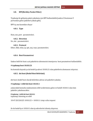 [BEYAZ	
  ŞAPKALI	
  HACKER	
  EĞİTİMİ]	
   BGA	
  
	
  
BİLGİ	
  GÜVENLİĞİ	
  AKADEMİSİ	
  |	
  Tcpdump	
   147	
  
	
  
4.8. BPF(Berkley	
  Packet	
  Filter)	
  
Tcpdump	
  ile	
  gelişmiş	
  paket	
  yakalama	
  için	
  BPF	
  kullanılabilir(sadece	
  X	
  hostunun	
  Y	
  
portundan	
  gelen	
  paketleri	
  yakala	
  gibi).	
  	
  
BPF	
  üç	
  ana	
  kısımdan	
  oluşur	
  
4.8.1. Type	
  
Host,	
  net,	
  port	
  	
  	
  parametreleri.	
  
4.8.2. Direction	
  
Src,	
  dst	
  	
  	
  parametreleri.	
  
4.8.3. Protocol	
  
Ether,	
  fddi,	
  wlan,	
  ip,	
  ip6,	
  arp,	
  rarp	
  	
  parametreleri.	
  
4.8.4. Host	
  Parametresi	
  
Sadece	
  belli	
  bir	
  host	
  a	
  ait	
  paketlerin	
  izlenmesini	
  isteniyorsa	
  	
  host	
  parametresi	
  kullanılabilir.	
  
#	
  tcpdump	
  host	
  10.0.0.21	
  
bu	
  komutla	
  kaynak	
  ya	
  da	
  hedef	
  ip	
  adresi	
  10.0.0.21	
  olan	
  paketlerin	
  alınmasını	
  istiyoruz.	
  
4.8.5. dst	
  host	
  (Hedef	
  Host	
  Belirtimi)	
  
	
  
dst	
  host	
  ;hedef	
  host	
  olarak	
  belirtilen	
  adrese	
  ait	
  paketleri	
  yakalar,	
  
#	
  tcpdump	
  -­‐i	
  eth0	
  dst	
  host	
  10.0.0.1	
  
yukarıdaki	
  komutla	
  makinemizin	
  eth0	
  arabirimine	
  gelen	
  ve	
  hedefi	
  10.0.0.1	
  olan	
  tüm	
  
paketler	
  yakalanacaktır.	
  
#	
  tcpdump	
  -­‐i	
  eth0	
  dst	
  host	
  10.0.0.1	
  	
  
tcpdump:	
  listening	
  on	
  eth0	
  
10:47:20.526325	
  10.0.0.21	
  >	
  10.0.0.1:	
  icmp:	
  echo	
  request	
  
	
  
ile	
  de	
  hedef	
  ip	
  si	
  10.0.0.1	
  olan	
  ip	
  adreslerini	
  izlemiş	
  oluyoruz.	
  
 