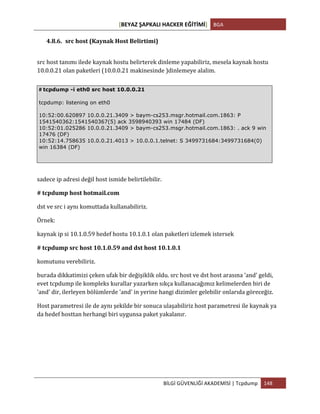 [BEYAZ	
  ŞAPKALI	
  HACKER	
  EĞİTİMİ]	
   BGA	
  
	
  
BİLGİ	
  GÜVENLİĞİ	
  AKADEMİSİ	
  |	
  Tcpdump	
   148	
  
	
  
4.8.6. src	
  host	
  (Kaynak	
  Host	
  Belirtimi)	
  
src	
  host	
  tanımı	
  ilede	
  kaynak	
  hostu	
  belirterek	
  dinleme	
  yapabiliriz,	
  mesela	
  kaynak	
  hostu	
  
10.0.0.21	
  olan	
  paketleri	
  (10.0.0.21	
  makinesinde	
  )dinlemeye	
  alalim.	
  
sadece	
  ip	
  adresi	
  değil	
  host	
  ismide	
  belirtilebilir.	
  
#	
  tcpdump	
  host	
  hotmail.com	
  
dst	
  ve	
  src	
  i	
  aynı	
  komuttada	
  kullanabiliriz.	
  
Örnek:	
  
kaynak	
  ip	
  si	
  10.1.0.59	
  hedef	
  hostu	
  10.1.0.1	
  olan	
  paketleri	
  izlemek	
  istersek	
  
#	
  tcpdump	
  src	
  host	
  10.1.0.59	
  and	
  dst	
  host	
  10.1.0.1	
  
komutunu	
  verebiliriz.	
  
burada	
  dikkatimizi	
  çeken	
  ufak	
  bir	
  değişiklik	
  oldu.	
  src	
  host	
  ve	
  dst	
  host	
  arasına	
  'and'	
  geldi,	
  
evet	
  tcpdump	
  ile	
  kompleks	
  kurallar	
  yazarken	
  sıkça	
  kullanacağımız	
  kelimelerden	
  biri	
  de	
  
'and'	
  dir,	
  ilerleyen	
  bölümlerde	
  'and'	
  in	
  yerine	
  hangi	
  dizimler	
  gelebilir	
  onlarıda	
  göreceğiz.	
  	
  
Host	
  parametresi	
  ile	
  de	
  aynı	
  şekilde	
  bir	
  sonuca	
  ulaşabiliriz	
  host	
  parametresi	
  ile	
  kaynak	
  ya	
  
da	
  hedef	
  hosttan	
  herhangi	
  biri	
  uygunsa	
  paket	
  yakalanır.	
  
#	
  tcpdump -i eth0 src host 10.0.0.21
tcpdump: listening on eth0
10:52:00.620897 10.0.0.21.3409 > baym-cs253.msgr.hotmail.com.1863: P
1541540362:1541540367(5) ack 3598940393 win 17484 (DF)
10:52:01.025286 10.0.0.21.3409 > baym-cs253.msgr.hotmail.com.1863: . ack 9 win
17476 (DF)
10:52:14.758635 10.0.0.21.4013 > 10.0.0.1.telnet: S 3499731684:3499731684(0)
win 16384 (DF)
 