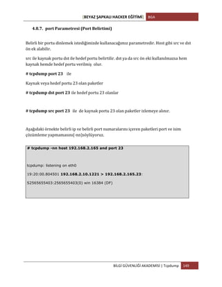 [BEYAZ	
  ŞAPKALI	
  HACKER	
  EĞİTİMİ]	
   BGA	
  
	
  
BİLGİ	
  GÜVENLİĞİ	
  AKADEMİSİ	
  |	
  Tcpdump	
   149	
  
	
  
4.8.7. port	
  Parametresi	
  (Port	
  Belirtimi)	
  
Belirli	
  bir	
  portu	
  dinlemek	
  istediğimizde	
  kullanacağımız	
  parametredir.	
  Host	
  gibi	
  src	
  ve	
  dst	
  
ön	
  ek	
  alabilir.	
  
src	
  ile	
  kaynak	
  portu	
  dst	
  ile	
  hedef	
  portu	
  belirtilir.	
  dst	
  ya	
  da	
  src	
  ön	
  eki	
  kullanılmazsa	
  hem	
  
kaynak	
  hemde	
  hedef	
  portu	
  verilmiş	
  	
  olur.	
  
#	
  tcpdump	
  port	
  23 ile	
  	
  
Kaynak	
  veya	
  hedef	
  portu	
  23	
  olan	
  paketler	
  
#	
  tcpdump	
  dst	
  port	
  23 ile	
  hedef	
  portu	
  23	
  olanlar
#	
  tcpdump	
  src	
  port	
  23 ile	
  	
  de	
  kaynak	
  portu	
  23	
  olan	
  paketler	
  izlemeye	
  alınır.
Aşağıdaki	
  örnekte	
  belirli	
  ip	
  ve	
  belirli	
  port	
  numaralarını	
  içeren	
  paketleri	
  port	
  ve	
  isim	
  
çözümleme	
  yapmamasını(-­‐nn)söylüyoruz.	
  
# tcpdump -nn host 192.168.2.165 and port 23
tcpdump: listening on eth0
19:20:00.804501 192.168.2.10.1221 > 192.168.2.165.23:
S2565655403:2565655403(0) win 16384 (DF)
 