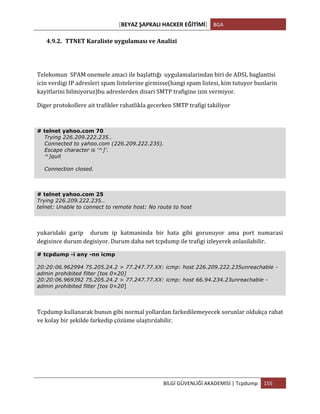 [BEYAZ	
  ŞAPKALI	
  HACKER	
  EĞİTİMİ]	
   BGA	
  
	
  
BİLGİ	
  GÜVENLİĞİ	
  AKADEMİSİ	
  |	
  Tcpdump	
   155	
  
	
  
4.9.2. TTNET	
  Karaliste	
  uygulaması	
  ve	
  Analizi	
  
Telekomun	
  	
  SPAM	
  onemele	
  amaci	
  ile	
  başlattığı	
  	
  uygulamalarindan	
  biri	
  de	
  ADSL	
  baglantisi	
  
icin	
  verdigi	
  IP	
  adresleri	
  spam	
  listelerine	
  girmisse(hangi	
  spam	
  listesi,	
  kim	
  tutuyor	
  bunlarin	
  
kayitlarini	
  bilmiyoruz)bu	
  adreslerden	
  disari	
  SMTP	
  trafigine	
  izin	
  vermiyor.	
  
Diger	
  protokollere	
  ait	
  trafikler	
  rahatlikla	
  gecerken	
  SMTP	
  trafigi	
  takiliyor	
  
# telnet yahoo.com 70
Trying 226.209.222.235…
Connected to yahoo.com (226.209.222.235).
Escape character is ‘^]’.
^]quit
Connection closed.
# telnet yahoo.com 25
Trying 226.209.222.235…
telnet: Unable to connect to remote host: No route to host
yukaridaki	
   garip	
   	
   durum	
   ip	
   katmaninda	
   bir	
   hata	
   gibi	
   gorunuyor	
   ama	
   port	
   numarasi	
  
degisince	
  durum	
  degisiyor.	
  Durum	
  daha	
  net	
  tcpdump	
  ile	
  trafigi	
  izleyerek	
  anlasilabilir.	
  
# tcpdump -i any -nn icmp
20:20:06.962994 75.205.24.2 > 77.247.77.XX: icmp: host 226.209.222.235unreachable -
admin prohibited filter [tos 0×20]
20:20:06.969392 75.205.24.2 > 77.247.77.XX: icmp: host 66.94.234.23unreachable -
admin prohibited filter [tos 0×20]
Tcpdump	
  kullanarak	
  bunun	
  gibi	
  normal	
  yollardan	
  farkedilemeyecek	
  sorunlar	
  oldukça	
  rahat	
  
ve	
  kolay	
  bir	
  şekilde	
  farkedip	
  çözüme	
  ulaştırılabilir.	
  
 
