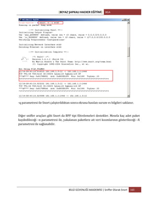 [BEYAZ	
  ŞAPKALI	
  HACKER	
  EĞİTİMİ]	
   BGA	
  
	
  
BİLGİ	
  GÜVENLİĞİ	
  AKADEMİSİ	
  |	
  Sniffer	
  Olarak	
  Snort	
   165	
  
	
  
	
  
-­‐q	
  parametresi	
  ile	
  Snort	
  çalıştırıldıktan	
  sonra	
  ekrana	
  basılan	
  surum	
  vs	
  bilgileri	
  saklanır.	
  
Diğer	
  sniffer	
  araçları	
  gibi	
  Snort	
  da	
  BPF	
  tipi	
  filtrelemeleri	
  destekler.	
  Mesela	
  kaç	
  adet	
  paket	
  
kaydedileceği	
  –n	
  parametresi	
  ile,	
  yakalanan	
  paketlere	
  ait	
  veri	
  kısımlarının	
  gösterileceği	
  –X	
  
parametresi	
  ile	
  sağlanabilir.	
  
 