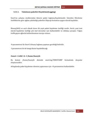 [BEYAZ	
  ŞAPKALI	
  HACKER	
  EĞİTİMİ]	
   BGA	
  
	
  
BİLGİ	
  GÜVENLİĞİ	
  AKADEMİSİ	
  |	
  Sniffer	
  Olarak	
  Snort	
   166	
  
	
  
4.11.1. Yakalanan	
  paketleri	
  Kaydetme(Logging)	
  
Snort’un	
   çalışma	
   modlarından	
   ikincisi	
   paket	
   loglama/kaydetmedir.	
   İstenilen	
   filtreleme	
  
özelliklerine	
  göre	
  ağdan	
  yakaladığı	
  paketleri	
  libpcap	
  formatına	
  uygun	
  olarak	
  kaydeder.	
  
	
  
Binary(ikili)	
  ve	
  ascii	
  olmak	
  üzere	
  iki	
  çeşit	
  paket	
  kaydetme	
  özelliği	
  vardır.	
  Asciii,	
  yani	
  text	
  
olarak	
   kaydetme	
   özelliği	
   çok	
   özel	
   durumlar	
   için	
   kullanılabilir	
   ve	
   oldukça	
   yavaştır.	
   Yoğun	
  
trafik	
  geçen	
  ağlarda	
  kullanılmaması	
  tavsiye	
  olunur.	
  
-­‐b	
  parametresi	
  ile	
  Snort’a	
  binary	
  loglama	
  yapması	
  gerektiği	
  belirtilir.	
  
-­‐l	
  parametresi	
  ile	
  de	
  hangi	
  dizine	
  kaydedileceği.	
  	
  
#snort	
  –I	
  eth0	
  –b	
  –l	
  /home/huzeyfe	
  
Bu	
   komut	
   /home/huzeyfe	
   dizinide	
   snort.log.TIMESTAMP	
   formatinda	
   dosyalar	
  
oluşturacaktır.	
  
Arkaplanda	
  paket	
  kaydetme	
  islemini	
  yaptırması	
  için	
  –D	
  parametresi	
  kullanılabilir.	
  
	
   	
  
 