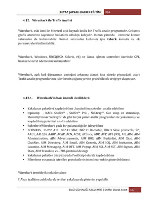 [BEYAZ	
  ŞAPKALI	
  HACKER	
  EĞİTİMİ]	
   BGA	
  
	
  
BİLGİ	
  GÜVENLİĞİ	
  AKADEMİSİ	
  |	
  Sniffer	
  Olarak	
  Snort	
   167	
  
	
  
4.12. Wireshark	
  ile	
  Trafik	
  Analizi	
  
Wireshark,	
  eski	
  ismi	
  ile	
  Ethereal	
  açık	
  kaynak	
  kodlu	
  bir	
  Trafik	
  analiz	
  programıdır.	
  Gelişmiş	
  
grafik	
   arabirimi	
   sayesinde	
   kullanımı	
   oldukça	
   kolaydır.	
   Bunun	
   yanında	
   	
   	
   istenirse	
   komut	
  
satırından	
   da	
   kullanılabilir.	
   Komut	
   satırından	
   kullanım	
   için	
   tshark	
   komutu	
   ve	
   ek	
  
parametreleri	
  kullanılabilir.	
  
	
  
Wireshark,	
   Windows,	
   UNIX(BSD,	
   Solaris,	
   vb)	
   ve	
   Linux	
   işletim	
   sistemleri	
   üzerinde	
   GPL	
  
lisansı	
  ile	
  ücret	
  ödemeden	
  kullanılabilir.	
  
	
  
Wireshark,	
   açık	
   kod	
   dünyasının	
   desteğini	
   arkasına	
   alarak	
   kısa	
   sürede	
   piyasadaki	
   ticari	
  
Trafik	
  analiz	
  programlarının	
  işlevlerinin	
  çoğunu	
  yerine	
  getirebilecek	
  seviyeye	
  ulaşmıştır.	
  
4.12.1. Wireshark’in	
  bazı	
  önemli	
  	
  özellikleri:	
  
• Yakalanan	
  paketleri	
  kaydedebilme	
  ,	
  kaydedilen	
  paketleri	
  analiz	
  edebilme	
  
• tcpdump	
   	
   ,	
   NAI's	
   Sniffer™	
   ,	
   Sniffer™	
   Pro	
   ,	
   NetXray™,	
   Sun	
   snop	
   ve	
   atmsnoop,	
  
Shomiti/Finisar	
  Surveyor	
  vb	
  gibi	
  birçok	
  paket	
  analiz	
  programları	
  ile	
  yakalanmış	
  ve	
  
kaydedilmiş	
  paketleri	
  analiz	
  edebilme	
  
• Paketleri	
  tWireshark	
  yada	
  bir	
  gui	
  aracılığı	
  ile	
  	
  izleyebilme	
  
• 3COMXNS,	
   3GPP2	
   A11,	
   802.11	
   MGT,	
   802.11	
   Radiotap,	
   802.3	
   Slow	
   protocols,	
   9P,	
  
AAL1,	
  AAL3/4,	
  AARP,	
  ACAP,	
  ACN,	
  ACSE,	
  ACtrace,	
  ADP,	
  AFP,	
  AFS	
  (RX),	
  AH,	
  AIM,	
  AIM	
  
Administration,	
   AIM	
   Advertisements,	
   AIM	
   BOS,	
   AIM	
   Buddylist,	
   AIM	
   Chat,	
   AIM	
  
ChatNav,	
   AIM	
   Directory,	
   AIM	
   Email,	
   AIM	
   Generic,	
   AIM	
   ICQ,	
   AIM	
   Invitation,	
   AIM	
  
Location,	
  AIM	
  Messaging,	
  AIM	
  OFT,	
  AIM	
  Popup,	
  AIM	
  SSI,	
  AIM	
  SST,	
  AIM	
  Signon,	
  AIM	
  
Stats,	
  AIM	
  Translate	
  vs	
  ..	
  706	
  protokol	
  desteği	
  
• Yakalanan	
  paketler	
  düz	
  yazı	
  yada	
  PostScript	
  olarak	
  kaydedebilme	
  
• Filtreleme	
  esnasında	
  istenilen	
  protokollerin	
  istenilen	
  renkde	
  gösterilebilmesi	
  	
  
Wireshark	
  temelde	
  iki	
  şekilde	
  çalışır	
  
I)Akan	
  trafikten	
  anlık	
  olarak	
  verileri	
  yakalayarak	
  gösterim	
  yapabilir	
  	
  
 
