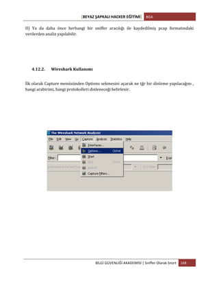 [BEYAZ	
  ŞAPKALI	
  HACKER	
  EĞİTİMİ]	
   BGA	
  
	
  
BİLGİ	
  GÜVENLİĞİ	
  AKADEMİSİ	
  |	
  Sniffer	
  Olarak	
  Snort	
   168	
  
	
  
II)	
   Ya	
   da	
   daha	
   önce	
   herhangi	
   bir	
   sniffer	
   aracılığı	
   ile	
   kaydedilmiş	
   pcap	
   formatındaki	
  
verilerden	
  analiz	
  yapılabilir.	
  
4.12.2. Wireshark	
  Kullanımı	
  
İlk	
  olarak	
  Capture	
  menüsünden	
  Options	
  sekmesini	
  açarak	
  ne	
  tğr	
  bir	
  dinleme	
  yapılacağını	
  ,	
  
hangi	
  arabirimi,	
  hangi	
  protokolleri	
  dinleneceği	
  belirlenir.	
  
 